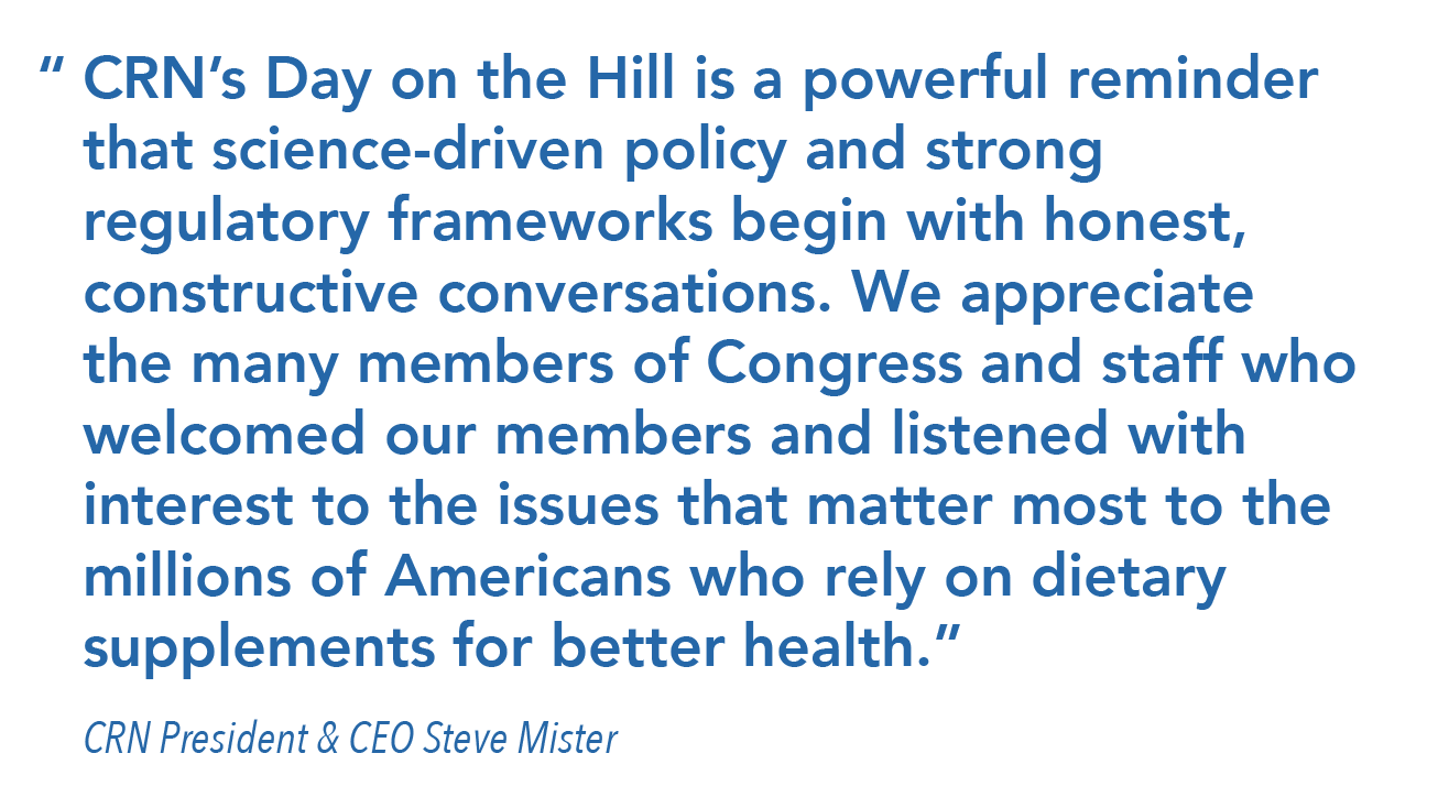 “	CRN’s Day on the Hill is a powerful reminder that science-driven policy and strong regulatory frameworks begin with honest, constructive conversations. We appreciate the many members of Congress and staff who welcomed our members and listened with interest to the issues that matter most to the millions of Americans who rely on dietary supplements for better health.” 	CRN President & CEO Steve Mister