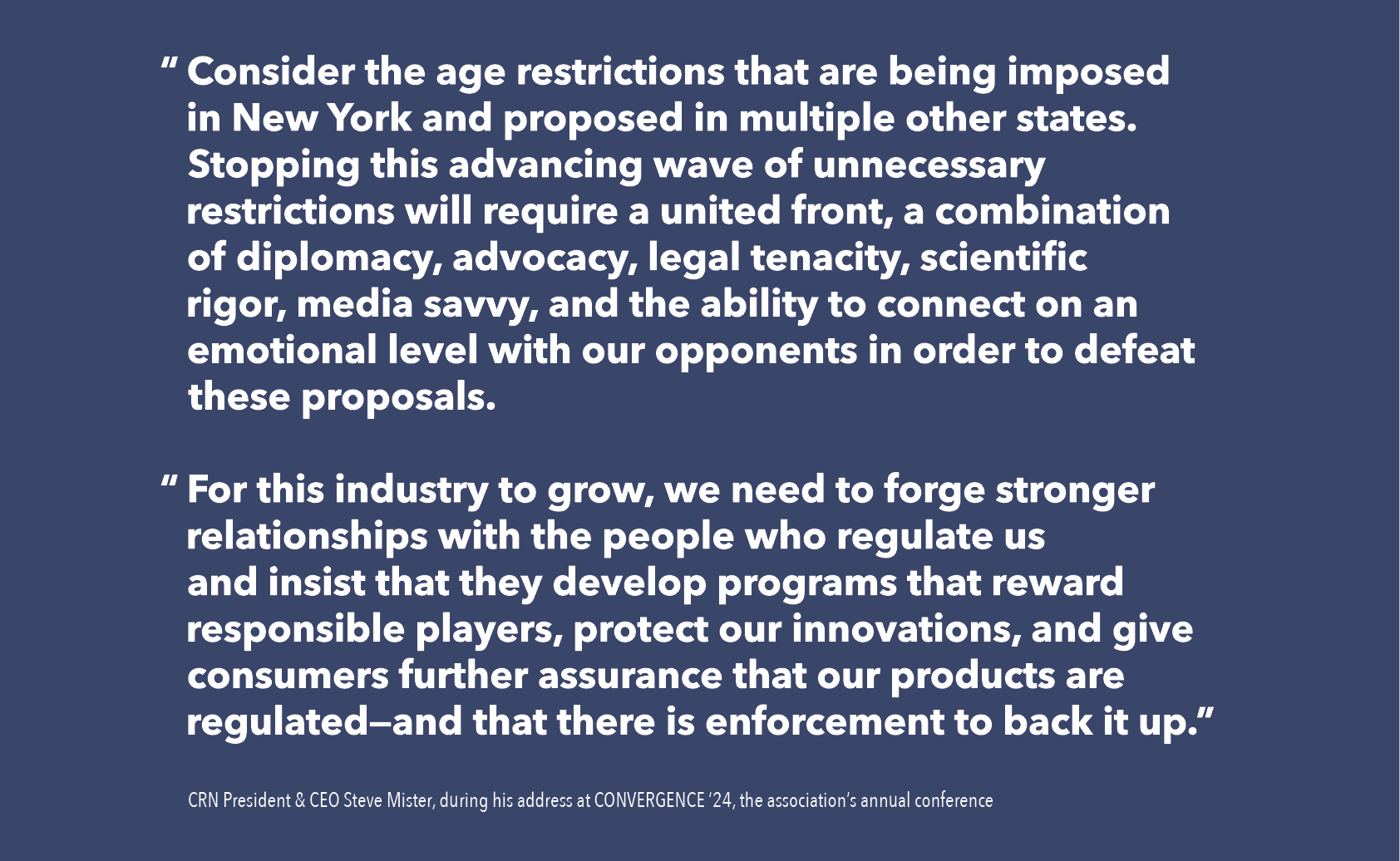 “	Consider the age restrictions that are being imposed in New York and proposed in multiple other states. Stopping this advancing wave of unnecessary restrictions will require a united front, a combination of diplomacy, advocacy, legal tenacity, scientific rigor, media savvy, and the ability to connect on an emotional level with our opponents in order to defeat these proposals.   “	For this industry to grow, we need to forge stronger relationships with the people who regulate us and insist that they develop programs that reward responsible players, protect our innovations, and give consumers further assurance that our products are regulated—and that there is enforcement to back it up.”